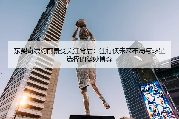 东契奇续约前景受关注背后：独行侠未来布局与球星选择的微妙博弈